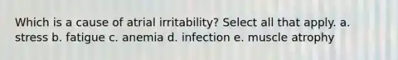 Which is a cause of atrial irritability? Select all that apply. a. stress b. fatigue c. anemia d. infection e. muscle atrophy