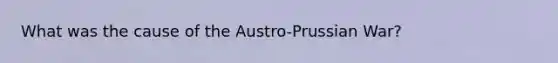 What was the cause of the Austro-Prussian War?