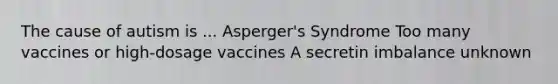 The cause of autism is ... Asperger's Syndrome Too many vaccines or high-dosage vaccines A secretin imbalance unknown