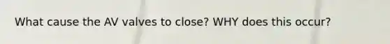 What cause the AV valves to close? WHY does this occur?