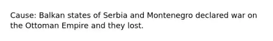 Cause: Balkan states of Serbia and Montenegro declared war on the Ottoman Empire and they lost.