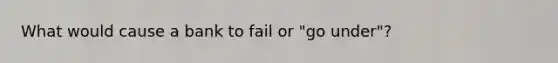 What would cause a bank to fail or "go under"?