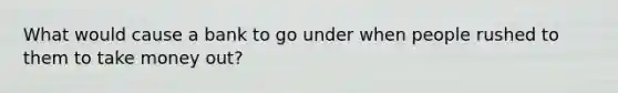 What would cause a bank to go under when people rushed to them to take money out?