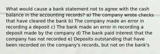 What would cause a bank statement not to agree with the cash balance in the accounting records? a) The company wrote checks that have cleared the bank b) The company made an error in recording a deposit c) The bank made an error in recording a deposit made by the company d) The bank paid interest that the company has not recorded e) Deposits outstanding that have been recorded on the company's records, but not on the bank's