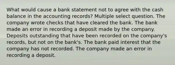 What would cause a bank statement not to agree with the cash balance in the accounting records? Multiple select question. The company wrote checks that have cleared the bank. The bank made an error in recording a deposit made by the company. Deposits outstanding that have been recorded on the company's records, but not on the bank's. The bank paid interest that the company has not recorded. The company made an error in recording a deposit.