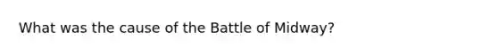 What was the cause of the Battle of Midway?