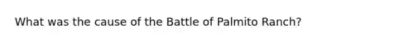 What was the cause of the Battle of Palmito Ranch?