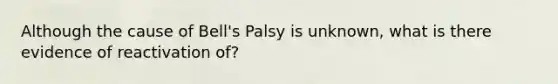 Although the cause of Bell's Palsy is unknown, what is there evidence of reactivation of?