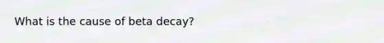 What is the cause of beta decay?