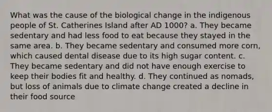 What was the cause of the biological change in the indigenous people of St. Catherines Island after AD 1000? a. They became sedentary and had less food to eat because they stayed in the same area. b. They became sedentary and consumed more corn, which caused dental disease due to its high sugar content. c. They became sedentary and did not have enough exercise to keep their bodies fit and healthy. d. They continued as nomads, but loss of animals due to <a href='https://www.questionai.com/knowledge/kGrEVp9XiB-climate-change' class='anchor-knowledge'>climate change</a> created a decline in their food source