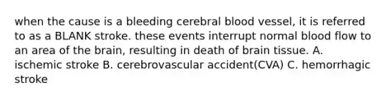 when the cause is a bleeding cerebral blood vessel, it is referred to as a BLANK stroke. these events interrupt normal blood flow to an area of the brain, resulting in death of brain tissue. A. ischemic stroke B. cerebrovascular accident(CVA) C. hemorrhagic stroke