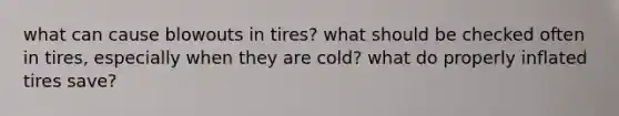 what can cause blowouts in tires? what should be checked often in tires, especially when they are cold? what do properly inflated tires save?