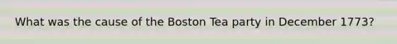 What was the cause of the Boston Tea party in December 1773?