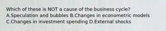 Which of these is NOT a cause of the business cycle? A.Speculation and bubbles B.Changes in econometric models C.Changes in investment spending D.External shocks