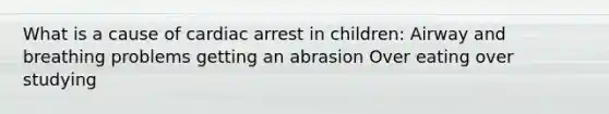 What is a cause of cardiac arrest in children: Airway and breathing problems getting an abrasion Over eating over studying