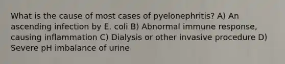 What is the cause of most cases of pyelonephritis? A) An ascending infection by E. coli B) Abnormal immune response, causing inflammation C) Dialysis or other invasive procedure D) Severe pH imbalance of urine