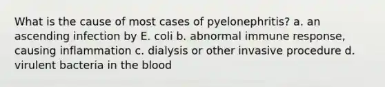 What is the cause of most cases of pyelonephritis? a. an ascending infection by E. coli b. abnormal immune response, causing inflammation c. dialysis or other invasive procedure d. virulent bacteria in the blood