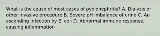 What is the cause of most cases of pyelonephritis? A. Dialysis or other invasive procedure B. Severe pH imbalance of urine C. An ascending infection by E. coli D. Abnormal immune response, causing inflammation