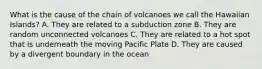 What is the cause of the chain of volcanoes we call the Hawaiian Islands? A. They are related to a subduction zone B. They are random unconnected volcanoes C. They are related to a hot spot that is underneath the moving Pacific Plate D. They are caused by a divergent boundary in the ocean