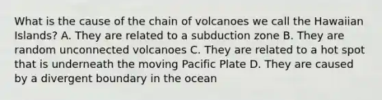 What is the cause of the chain of volcanoes we call the Hawaiian Islands? A. They are related to a subduction zone B. They are random unconnected volcanoes C. They are related to a hot spot that is underneath the moving Pacific Plate D. They are caused by a divergent boundary in the ocean