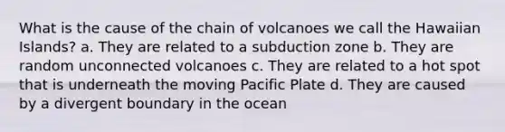 What is the cause of the chain of volcanoes we call the Hawaiian Islands? a. They are related to a subduction zone b. They are random unconnected volcanoes c. They are related to a hot spot that is underneath the moving Pacific Plate d. They are caused by a divergent boundary in the ocean