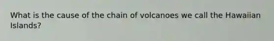 What is the cause of the chain of volcanoes we call the Hawaiian Islands?