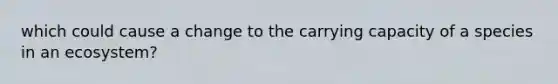 which could cause a change to the carrying capacity of a species in an ecosystem?