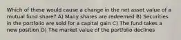 Which of these would cause a change in the net asset value of a mutual fund share? A) Many shares are redeemed B) Securities in the portfolio are sold for a capital gain C) The fund takes a new position D) The market value of the portfolio declines