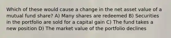 Which of these would cause a change in the net asset value of a mutual fund share? A) Many shares are redeemed B) Securities in the portfolio are sold for a capital gain C) The fund takes a new position D) The market value of the portfolio declines