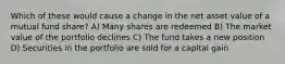Which of these would cause a change in the net asset value of a mutual fund share? A) Many shares are redeemed B) The market value of the portfolio declines C) The fund takes a new position D) Securities in the portfolio are sold for a capital gain