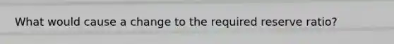 What would cause a change to the required reserve ratio?