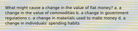 What might cause a change in the value of fiat money? a. a change in the value of commodities b. a change in government regulations c. a change in materials used to make money d. a change in individuals' spending habits