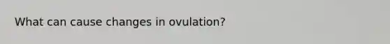 What can cause changes in ovulation?