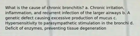 What is the cause of chronic bronchitis? a. Chronic irritation, inflammation, and recurrent infection of the larger airways b. A genetic defect causing excessive production of mucus c. Hypersensitivity to parasympathetic stimulation in the bronchi d. Deficit of enzymes, preventing tissue degeneration