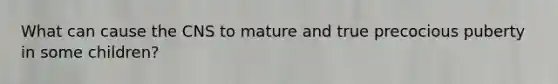 What can cause the CNS to mature and true precocious puberty in some children?