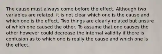 The cause must always come before the effect. Although two variables are related, it is not clear which one is the cause and which one is the effect. Two things are clearly related but unsure of which one caused the other. To assume that one causes the other however could decrease the internal validity if there is confusion as to which one is really the cause and which one is the effect.