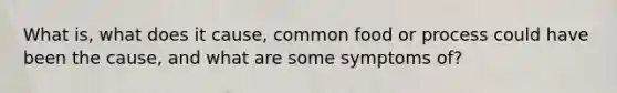 What is, what does it cause, common food or process could have been the cause, and what are some symptoms of?
