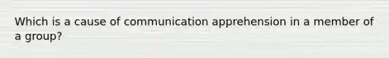 Which is a cause of communication apprehension in a member of a group?