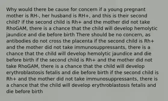 Why would there be cause for concern if a young pregnant mother is RH-, her husband is RH+, and this is their second child? if the second child is Rh+ and the mother did not take RhoGAM, there is a chance that the child will develop hemolytic jaundice and die before birth There should be no concern, as antibodies do not cross the placenta if the second child is Rh+ and the mother did not take immunosuppressants, there is a chance that the child will develop hemolytic jaundice and die before birth if the second child is Rh+ and the mother did not take RhoGAM, there is a chance that the child will develop erythroblastosis fetalis and die before birth if the second child is Rh+ and the mother did not take immunosuppressants, there is a chance that the child will develop erythroblastosis fetalis and die before birth