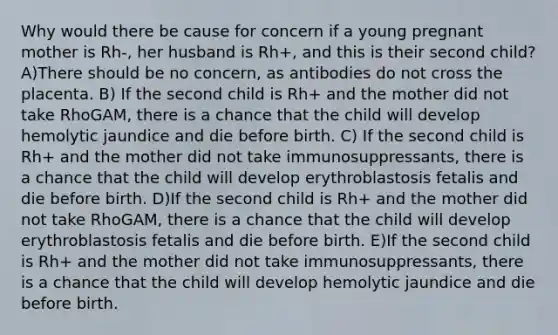 Why would there be cause for concern if a young pregnant mother is Rh-, her husband is Rh+, and this is their second child? A)There should be no concern, as antibodies do not cross the placenta. B) If the second child is Rh+ and the mother did not take RhoGAM, there is a chance that the child will develop hemolytic jaundice and die before birth. C) If the second child is Rh+ and the mother did not take immunosuppressants, there is a chance that the child will develop erythroblastosis fetalis and die before birth. D)If the second child is Rh+ and the mother did not take RhoGAM, there is a chance that the child will develop erythroblastosis fetalis and die before birth. E)If the second child is Rh+ and the mother did not take immunosuppressants, there is a chance that the child will develop hemolytic jaundice and die before birth.