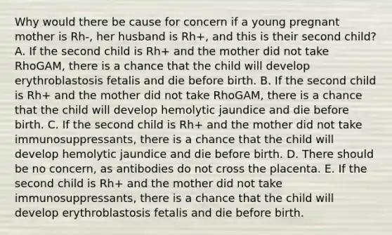 Why would there be cause for concern if a young pregnant mother is Rh-, her husband is Rh+, and this is their second child? A. If the second child is Rh+ and the mother did not take RhoGAM, there is a chance that the child will develop erythroblastosis fetalis and die before birth. B. If the second child is Rh+ and the mother did not take RhoGAM, there is a chance that the child will develop hemolytic jaundice and die before birth. C. If the second child is Rh+ and the mother did not take immunosuppressants, there is a chance that the child will develop hemolytic jaundice and die before birth. D. There should be no concern, as antibodies do not cross the placenta. E. If the second child is Rh+ and the mother did not take immunosuppressants, there is a chance that the child will develop erythroblastosis fetalis and die before birth.