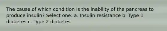 The cause of which condition is the inability of <a href='https://www.questionai.com/knowledge/kITHRba4Cd-the-pancreas' class='anchor-knowledge'>the pancreas</a> to produce insulin? Select one: a. Insulin resistance b. Type 1 diabetes c. Type 2 diabetes