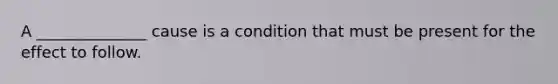 A ______________ cause is a condition that must be present for the effect to follow.