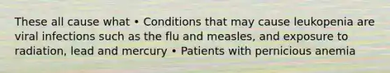 These all cause what • Conditions that may cause leukopenia are viral infections such as the flu and measles, and exposure to radiation, lead and mercury • Patients with pernicious anemia