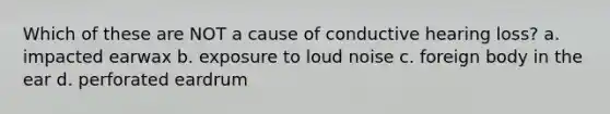 Which of these are NOT a cause of conductive hearing loss? a. impacted earwax b. exposure to loud noise c. foreign body in the ear d. perforated eardrum