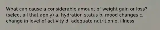 What can cause a considerable amount of weight gain or loss? (select all that apply) a. hydration status b. mood changes c. change in level of activity d. adequate nutrition e. illness