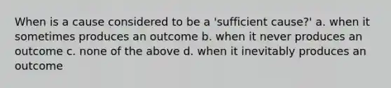 When is a cause considered to be a 'sufficient cause?' a. when it sometimes produces an outcome b. when it never produces an outcome c. none of the above d. when it inevitably produces an outcome