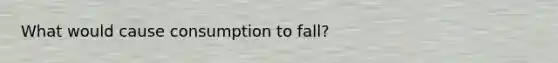 What would cause consumption to fall?