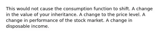 This would not cause the consumption function to shift. A change in the value of your inheritance. A change to the price level. A change in performance of the stock market. A change in disposable income.