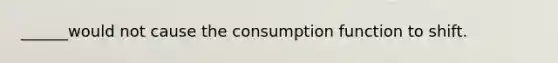 ______would not cause the consumption function to shift.